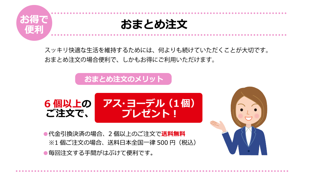 スッキリ快適な生活を維持するためには、何よりも続けていただくことが大切です。おまとめ注文の場合便利で、しかもお得にご利用いただけます。お得で便利、おまとめ注文。6個以上のご注文でアス・ヨーデル一個プレゼント