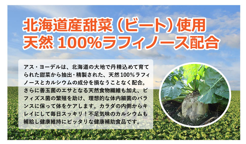 アス・ヨーデルは、北海道の大地で丹精込めて育てられた甜菜から抽出・精製された、天然100％ラフィノースとカルシウムの成分を損なうことなく配合。さらに善玉菌のエサとなる天然食物繊維も加え、ビフィズス菌の繁殖を助け、理想的な体内細菌のバランスに保って体をケアします。カラダの内側からキレイにして毎日スッキリ！不足気味のカルシウムも補給し健康維持にピッタリな健康補助食品です。